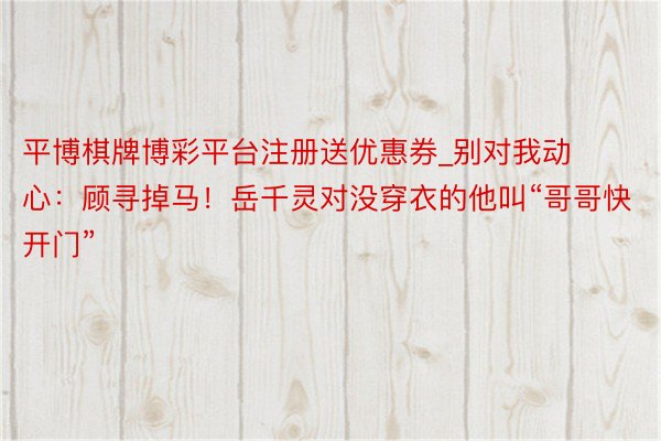 平博棋牌博彩平台注册送优惠券_别对我动心：顾寻掉马！岳千灵对没穿衣的他叫“哥哥快开门”