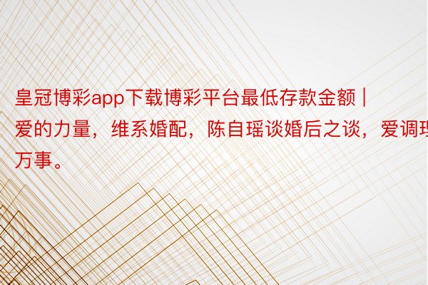 皇冠博彩app下载博彩平台最低存款金额 | 爱的力量，维系婚配，陈自瑶谈婚后之谈，爱调理万事。