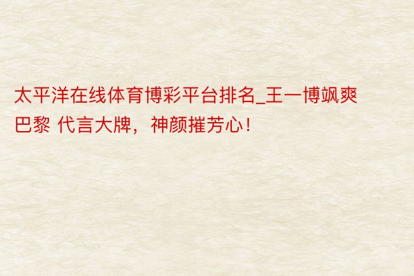 太平洋在线体育博彩平台排名_王一博飒爽巴黎 代言大牌，神颜摧芳心！