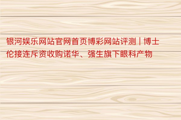 银河娱乐网站官网首页博彩网站评测 | 博士伦接连斥资收购诺华、强生旗下眼科产物