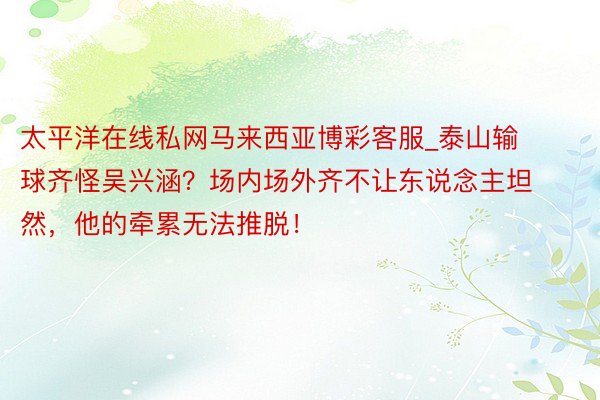 太平洋在线私网马来西亚博彩客服_泰山输球齐怪吴兴涵？场内场外齐不让东说念主坦然，他的牵累无法推脱！