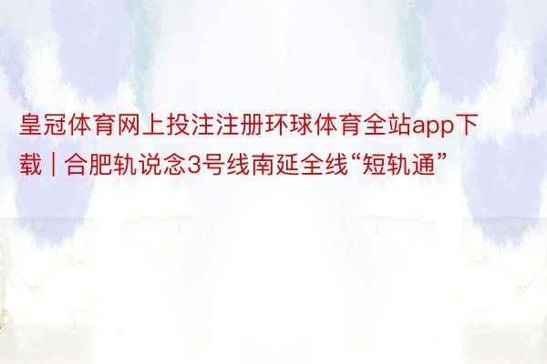 皇冠体育网上投注注册环球体育全站app下载 | 合肥轨说念3号线南延全线“短轨通”