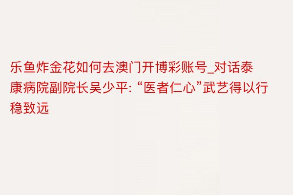 乐鱼炸金花如何去澳门开博彩账号_对话泰康病院副院长吴少平: “医者仁心”武艺得以行稳致远
