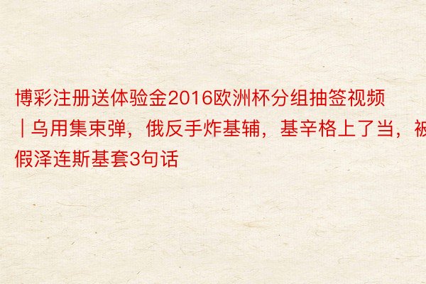 博彩注册送体验金2016欧洲杯分组抽签视频 | 乌用集束弹，俄反手炸基辅，基辛格上了当，被假泽连斯基套3句话