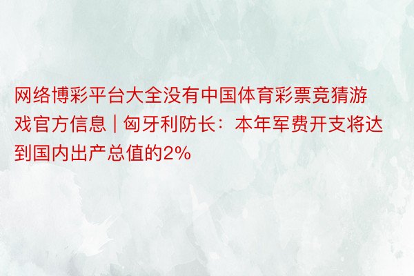 网络博彩平台大全没有中国体育彩票竞猜游戏官方信息 | 匈牙利防长：本年军费开支将达到国内出产总值的2%
