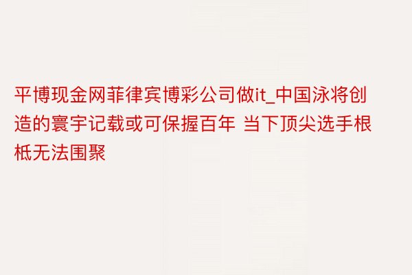 平博现金网菲律宾博彩公司做it_中国泳将创造的寰宇记载或可保握百年 当下顶尖选手根柢无法围聚