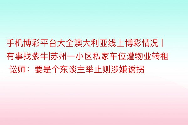 手机博彩平台大全澳大利亚线上博彩情况 | 有事找紫牛|苏州一小区私家车位遭物业转租 讼师：要是个东谈主举止则涉嫌诱拐