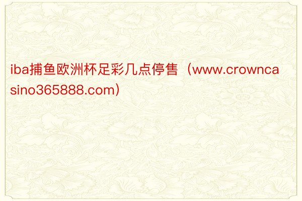 iba捕鱼欧洲杯足彩几点停售（www.crowncasino365888.com）