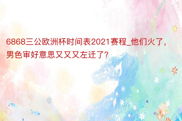 6868三公欧洲杯时间表2021赛程_他们火了,男色审好意思又又又左迁了?