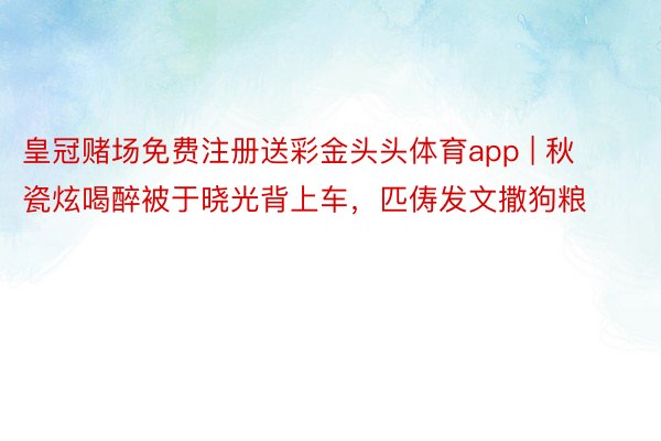 皇冠赌场免费注册送彩金头头体育app | 秋瓷炫喝醉被于晓光背上车，匹俦发文撒狗粮