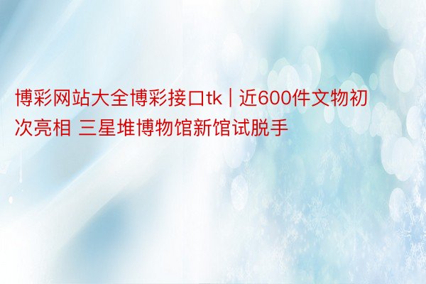 博彩网站大全博彩接口tk | 近600件文物初次亮相 三星堆博物馆新馆试脱手