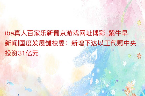 iba真人百家乐新葡京游戏网址博彩_紫牛早新闻|国度发展雠校委：新增下达以工代赈中央投资31亿元