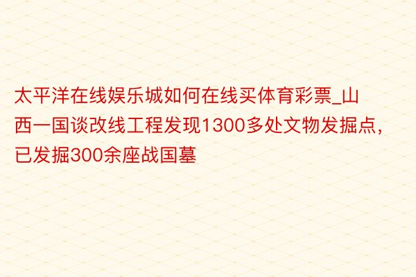 太平洋在线娱乐城如何在线买体育彩票_山西一国谈改线工程发现1300多处文物发掘点，已发掘300余座战国墓