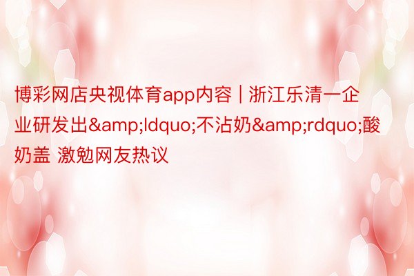 博彩网店央视体育app内容 | 浙江乐清一企业研发出&ldquo;不沾奶&rdquo;酸奶盖 激勉网友热议