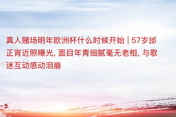真人赌场明年欧洲杯什么时候开始 | 57岁邰正宵近照曝光, 面目年青细腻毫无老相, 与歌迷互动感动泪崩