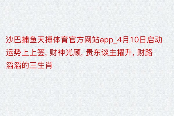 沙巴捕鱼天搏体育官方网站app_4月10日启动运势上上签, 财神光顾, 贵东谈主擢升, 财路滔滔的三生肖