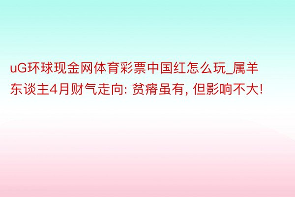 uG环球现金网体育彩票中国红怎么玩_属羊东谈主4月财气走向: 贫瘠虽有, 但影响不大!