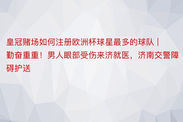 皇冠赌场如何注册欧洲杯球星最多的球队 | 勤奋重重！男人眼部受伤来济就医，济南交警障碍护送