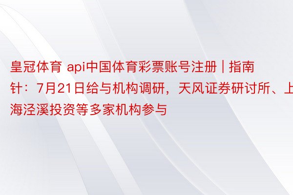 皇冠体育 api中国体育彩票账号注册 | 指南针：7月21日给与机构调研，天风证券研讨所、上海泾溪投资等多家机构参与