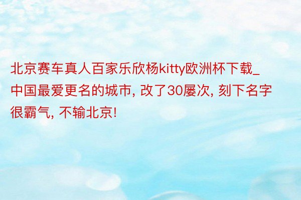 北京赛车真人百家乐欣杨kitty欧洲杯下载_中国最爱更名的城市, 改了30屡次, 刻下名字很霸气, 不输北京!