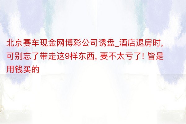 北京赛车现金网博彩公司诱盘_酒店退房时, 可别忘了带走这9样东西, 要不太亏了! 皆是用钱买的