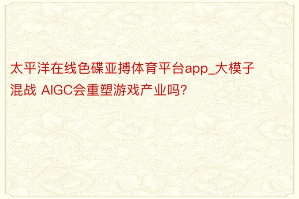 太平洋在线色碟亚搏体育平台app_大模子混战 AIGC会重塑游戏产业吗？
