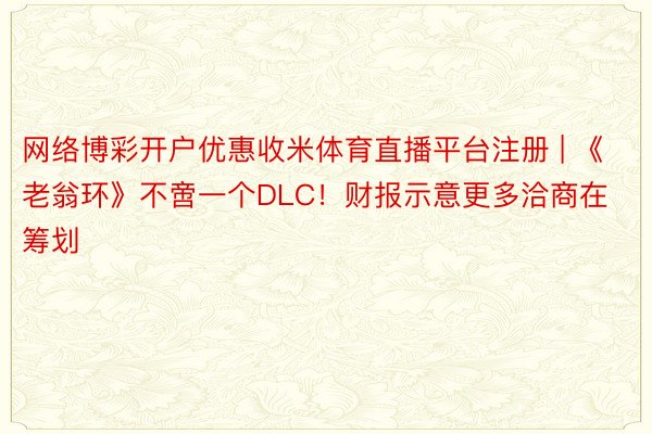 网络博彩开户优惠收米体育直播平台注册 | 《老翁环》不啻一个DLC！财报示意更多洽商在筹划