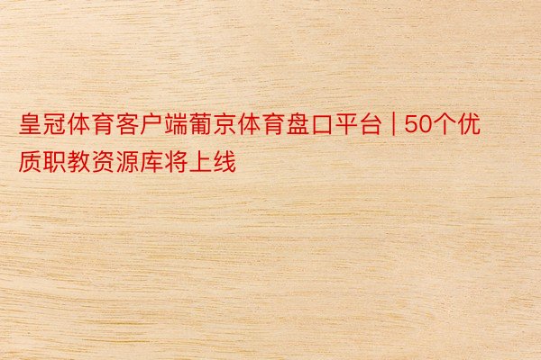 皇冠体育客户端葡京体育盘口平台 | 50个优质职教资源库将上线