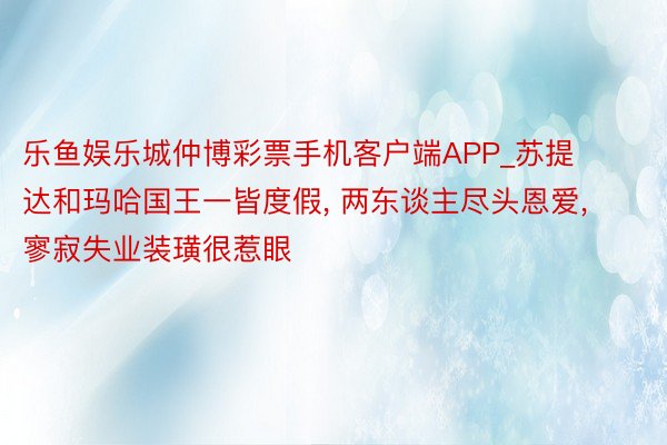 乐鱼娱乐城仲博彩票手机客户端APP_苏提达和玛哈国王一皆度假, 两东谈主尽头恩爱, 寥寂失业装璜很惹眼