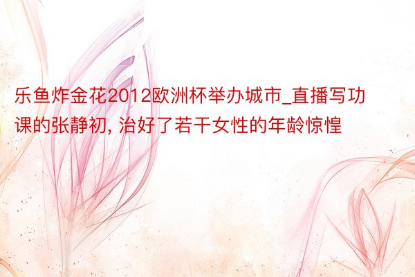 乐鱼炸金花2012欧洲杯举办城市_直播写功课的张静初, 治好了若干女性的年龄惊惶