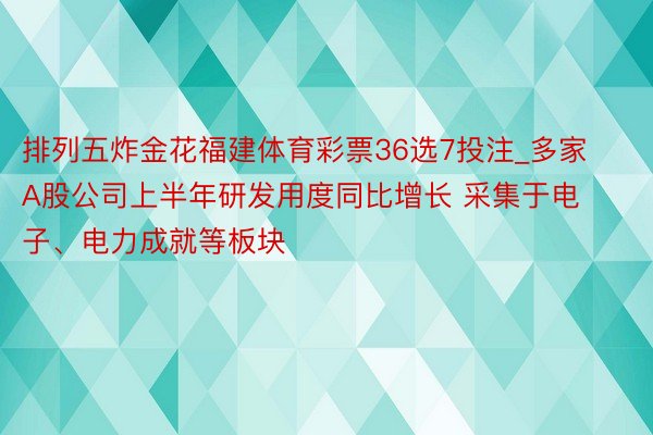 排列五炸金花福建体育彩票36选7投注_多家A股公司上半年研发用度同比增长 采集于电子、电力成就等板块