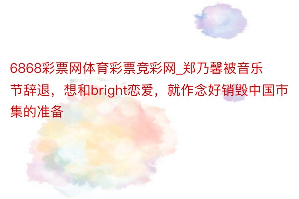 6868彩票网体育彩票竞彩网_郑乃馨被音乐节辞退，想和bright恋爱，就作念好销毁中国市集的准备