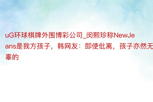 uG环球棋牌外围博彩公司_闵熙珍称NewJeans是我方孩子，韩网友：即使仳离，孩子亦然无辜的