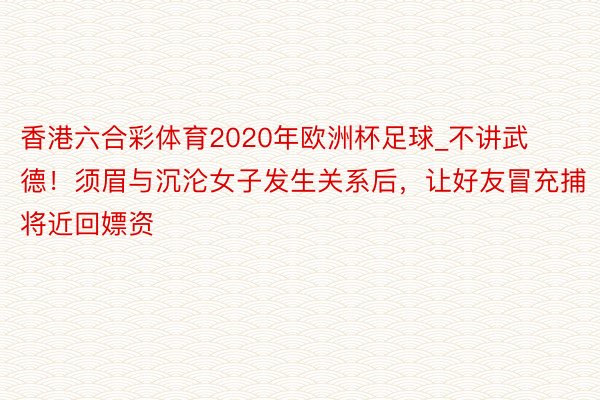 香港六合彩体育2020年欧洲杯足球_不讲武德！须眉与沉沦女子发生关系后，让好友冒充捕将近回嫖资