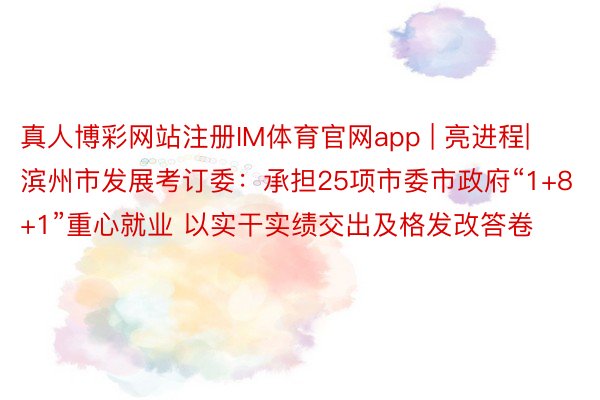 真人博彩网站注册IM体育官网app | 亮进程|滨州市发展考订委：承担25项市委市政府“1+8+1”重心就业 以实干实绩交出及格发改答卷