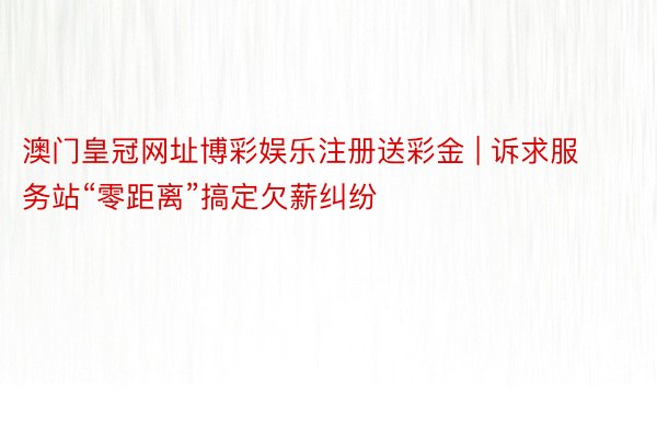 澳门皇冠网址博彩娱乐注册送彩金 | 诉求服务站“零距离”搞定欠薪纠纷