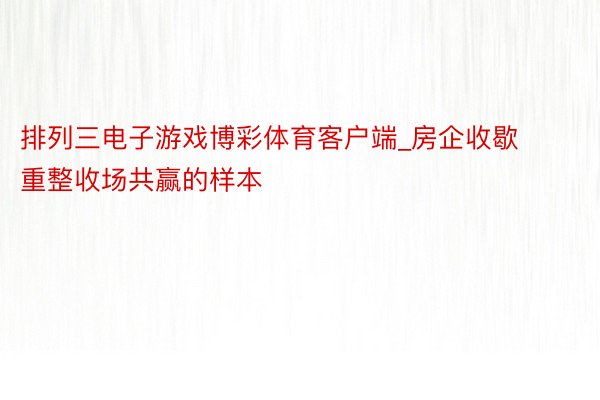 排列三电子游戏博彩体育客户端_房企收歇重整收场共赢的样本