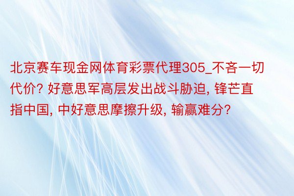 北京赛车现金网体育彩票代理305_不吝一切代价? 好意思军高层发出战斗胁迫, 锋芒直指中国, 中好意思摩擦升级, 输赢难分?