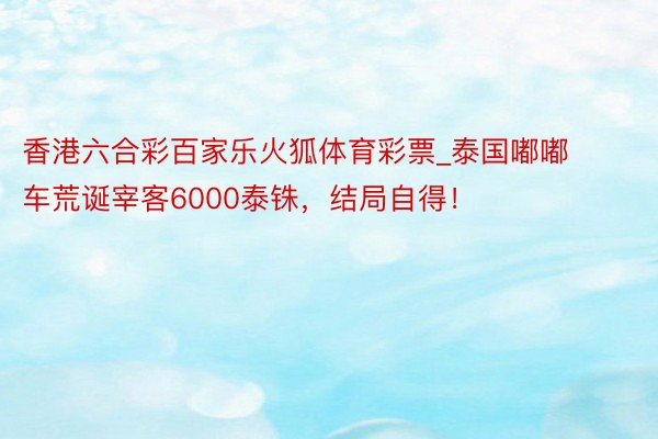 香港六合彩百家乐火狐体育彩票_泰国嘟嘟车荒诞宰客6000泰铢，结局自得！