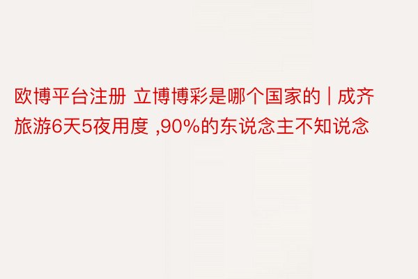 欧博平台注册 立博博彩是哪个国家的 | 成齐旅游6天5夜用度 ,90%的东说念主不知说念