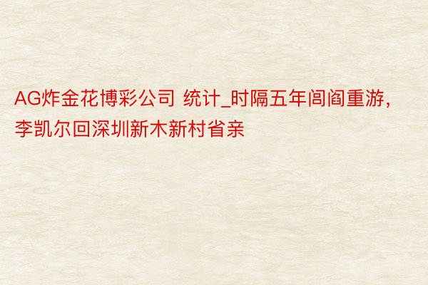 AG炸金花博彩公司 统计_时隔五年闾阎重游，李凯尔回深圳新木新村省亲