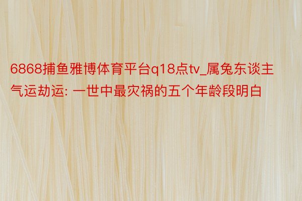 6868捕鱼雅博体育平台q18点tv_属兔东谈主气运劫运: 一世中最灾祸的五个年龄段明白