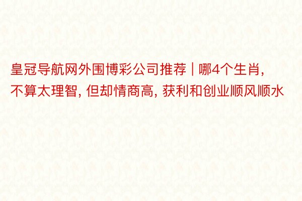 皇冠导航网外围博彩公司推荐 | 哪4个生肖, 不算太理智, 但却情商高, 获利和创业顺风顺水