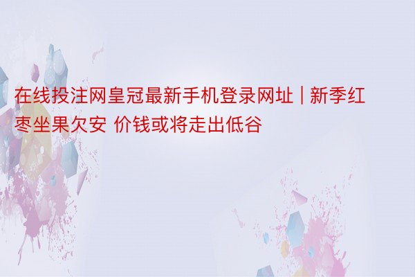 在线投注网皇冠最新手机登录网址 | 新季红枣坐果欠安 价钱或将走出低谷