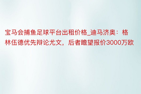 宝马会捕鱼足球平台出租价格_迪马济奥：格林伍德优先辩论尤文，后者瞻望报价3000万欧