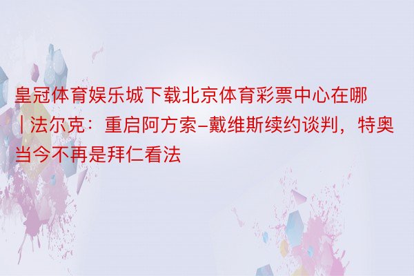 皇冠体育娱乐城下载北京体育彩票中心在哪 | 法尔克：重启阿方索-戴维斯续约谈判，特奥当今不再是拜仁看法