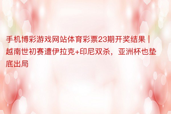 手机博彩游戏网站体育彩票23期开奖结果 | 越南世初赛遭伊拉克+印尼双杀，亚洲杯也垫底出局