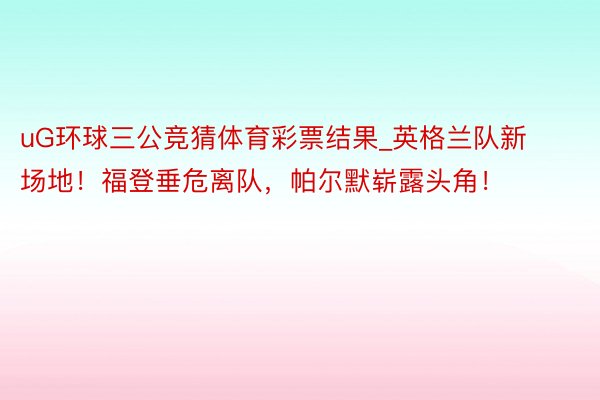 uG环球三公竞猜体育彩票结果_英格兰队新场地！福登垂危离队，帕尔默崭露头角！