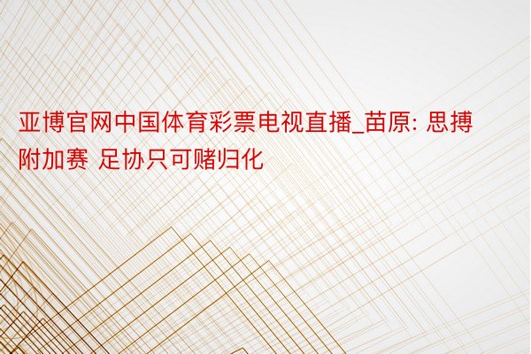 亚博官网中国体育彩票电视直播_苗原: 思搏附加赛 足协只可赌归化