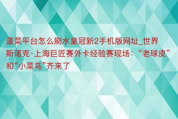 菠菜平台怎么刷水皇冠新2手机版网址_世界斯诺克·上海巨匠赛外卡经验赛现场：“老球皮”和“小菜鸟”齐来了